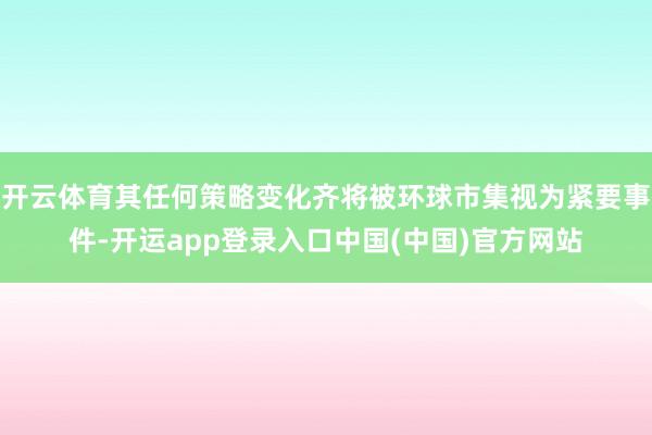 开云体育其任何策略变化齐将被环球市集视为紧要事件-开运app登录入口中国(中国)官方网站