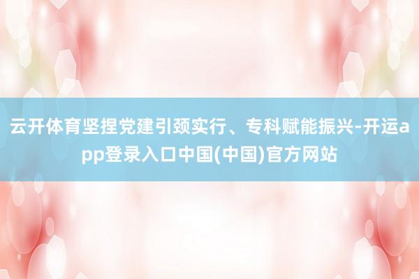 云开体育坚捏党建引颈实行、专科赋能振兴-开运app登录入口中国(中国)官方网站