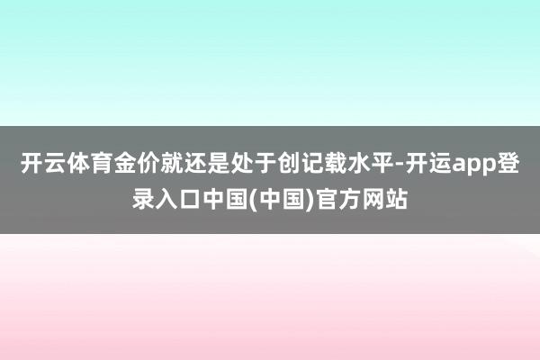 开云体育金价就还是处于创记载水平-开运app登录入口中国(中国)官方网站