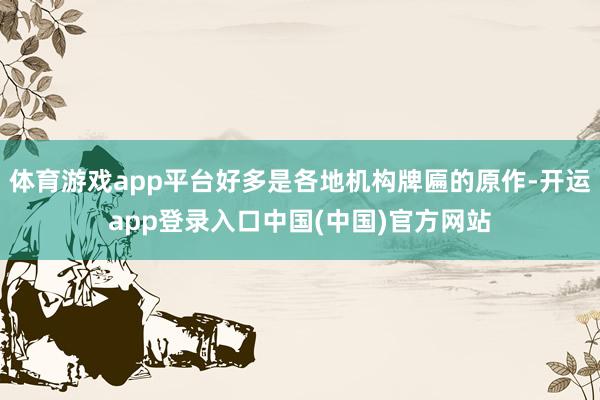 体育游戏app平台好多是各地机构牌匾的原作-开运app登录入口中国(中国)官方网站