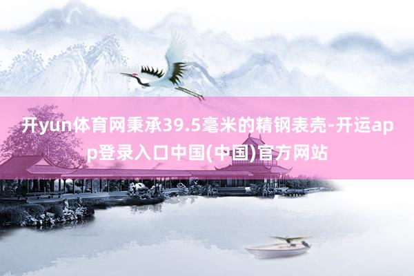 开yun体育网秉承39.5毫米的精钢表壳-开运app登录入口中国(中国)官方网站