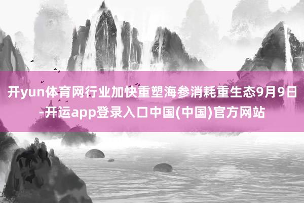 开yun体育网行业加快重塑海参消耗重生态9月9日-开运app登录入口中国(中国)官方网站