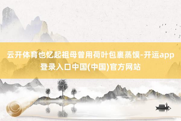 云开体育也忆起祖母曾用荷叶包裹蒸馍-开运app登录入口中国(中国)官方网站