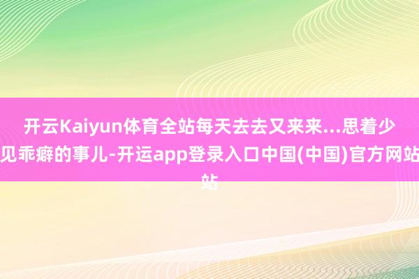 开云Kaiyun体育全站每天去去又来来...思着少见乖癖的事儿-开运app登录入口中国(中国)官方网站