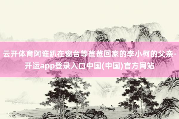 云开体育阿谁趴在窗台等爸爸回家的李小柯的父亲-开运app登录入口中国(中国)官方网站