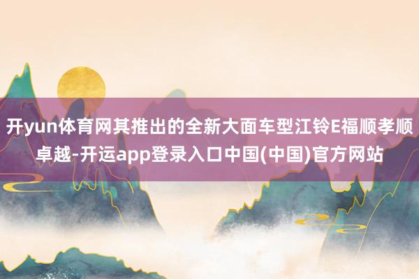 开yun体育网其推出的全新大面车型江铃E福顺孝顺卓越-开运app登录入口中国(中国)官方网站