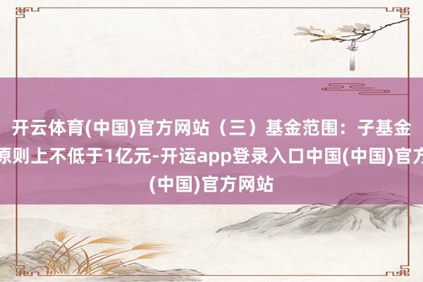 开云体育(中国)官方网站（三）基金范围：子基金范围原则上不低于1亿元-开运app登录入口中国(中国)官方网站