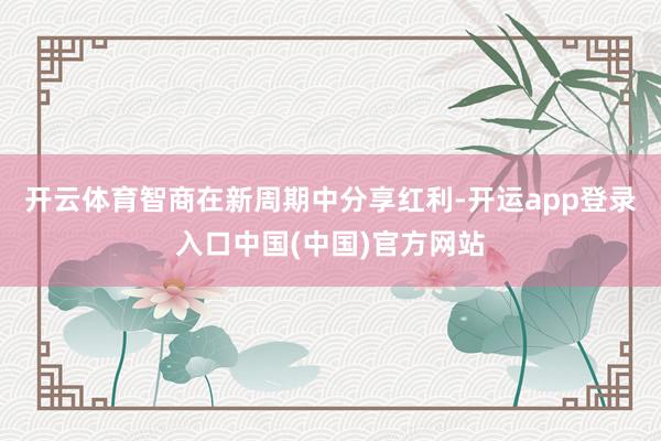 开云体育智商在新周期中分享红利-开运app登录入口中国(中国)官方网站