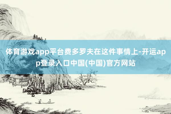体育游戏app平台费多罗夫在这件事情上-开运app登录入口中国(中国)官方网站