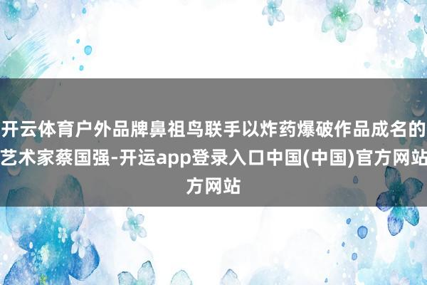 开云体育户外品牌鼻祖鸟联手以炸药爆破作品成名的艺术家蔡国强-开运app登录入口中国(中国)官方网站