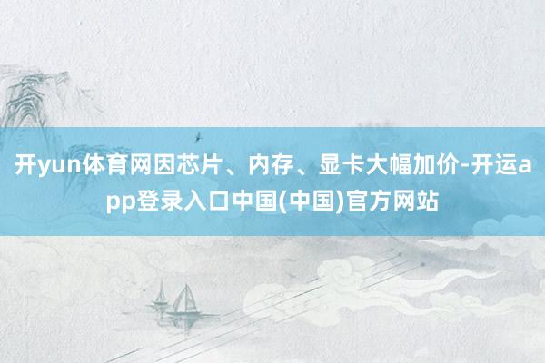 开yun体育网因芯片、内存、显卡大幅加价-开运app登录入口中国(中国)官方网站