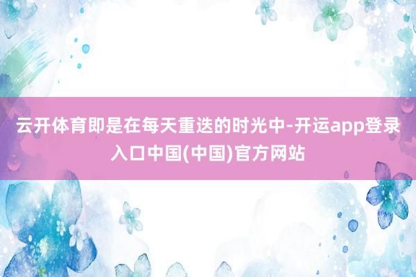 云开体育即是在每天重迭的时光中-开运app登录入口中国(中国)官方网站