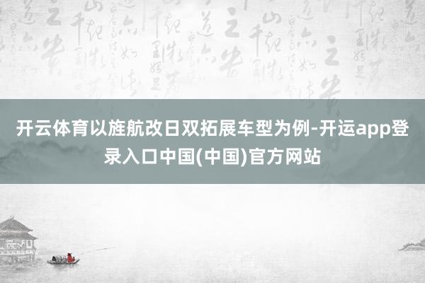 开云体育以旌航改日双拓展车型为例-开运app登录入口中国(中国)官方网站