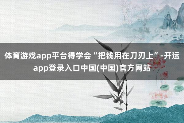 体育游戏app平台得学会“把钱用在刀刃上”-开运app登录入口中国(中国)官方网站