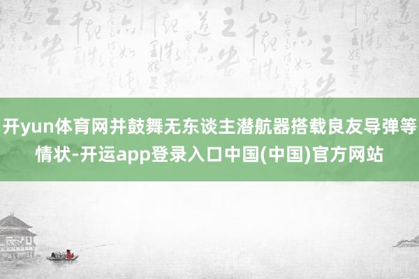 开yun体育网并鼓舞无东谈主潜航器搭载良友导弹等情状-开运app登录入口中国(中国)官方网站