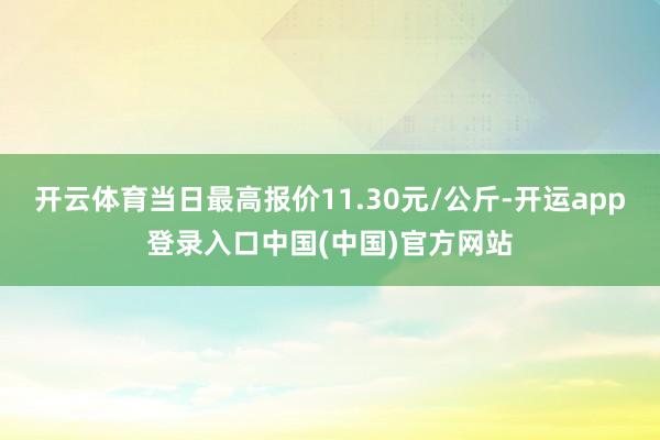 开云体育当日最高报价11.30元/公斤-开运app登录入口中国(中国)官方网站