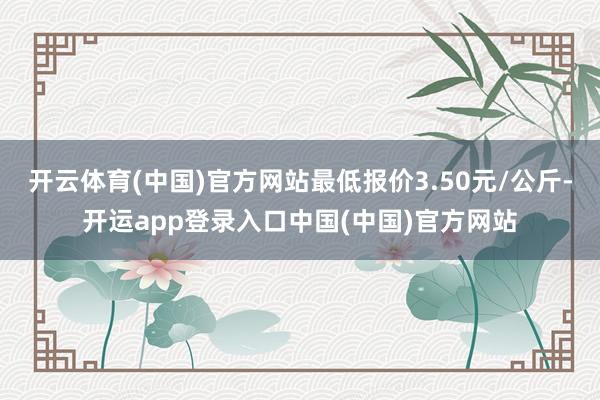 开云体育(中国)官方网站最低报价3.50元/公斤-开运app登录入口中国(中国)官方网站