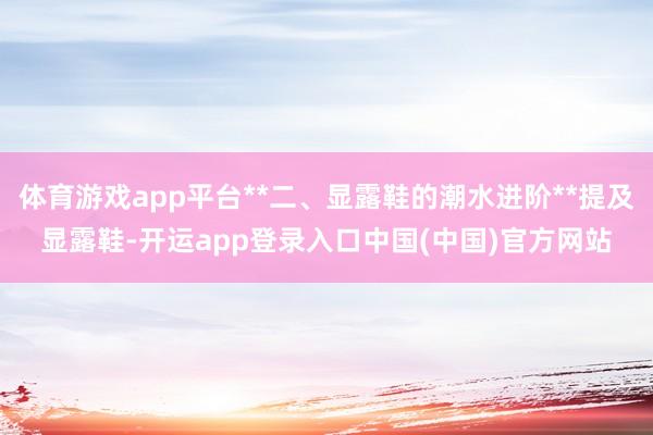 体育游戏app平台**二、显露鞋的潮水进阶**提及显露鞋-开运app登录入口中国(中国)官方网站
