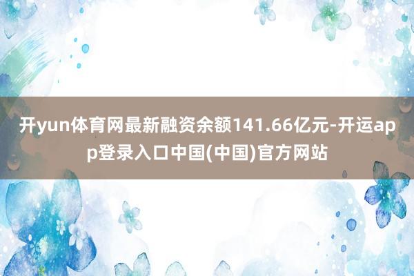 开yun体育网最新融资余额141.66亿元-开运app登录入口中国(中国)官方网站