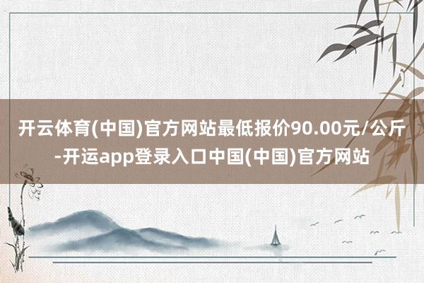 开云体育(中国)官方网站最低报价90.00元/公斤-开运app登录入口中国(中国)官方网站