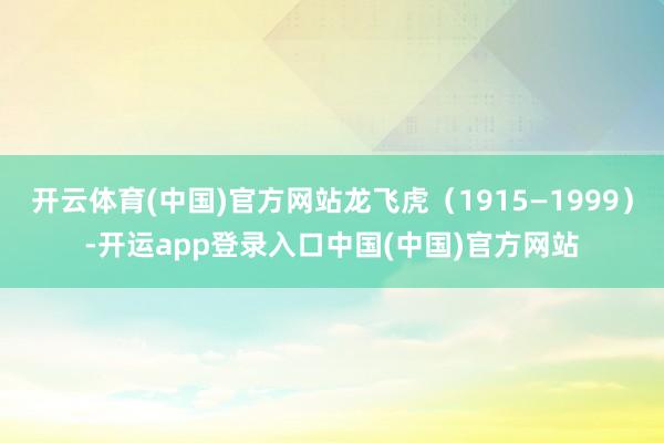 开云体育(中国)官方网站龙飞虎（1915—1999）-开运app登录入口中国(中国)官方网站