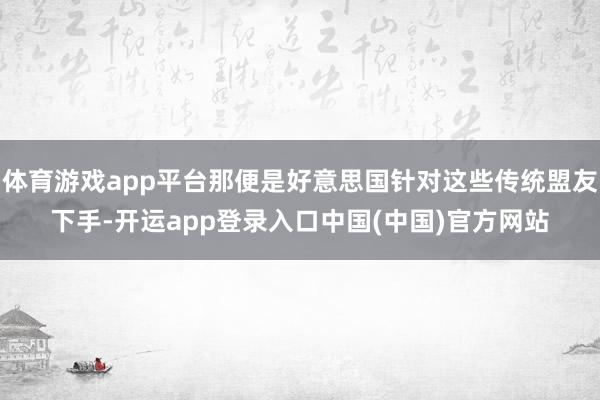 体育游戏app平台那便是好意思国针对这些传统盟友下手-开运app登录入口中国(中国)官方网站
