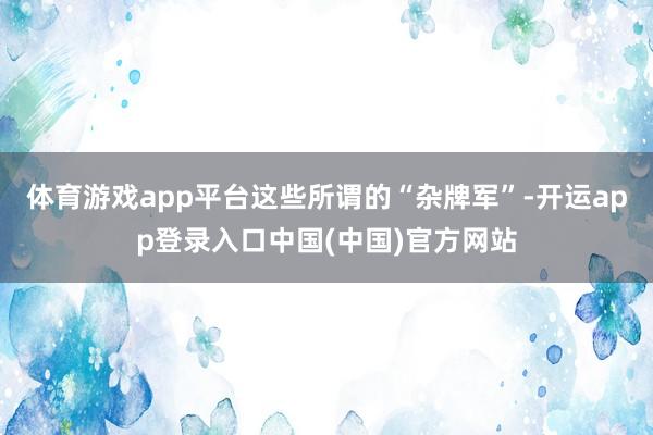 体育游戏app平台这些所谓的“杂牌军”-开运app登录入口中国(中国)官方网站