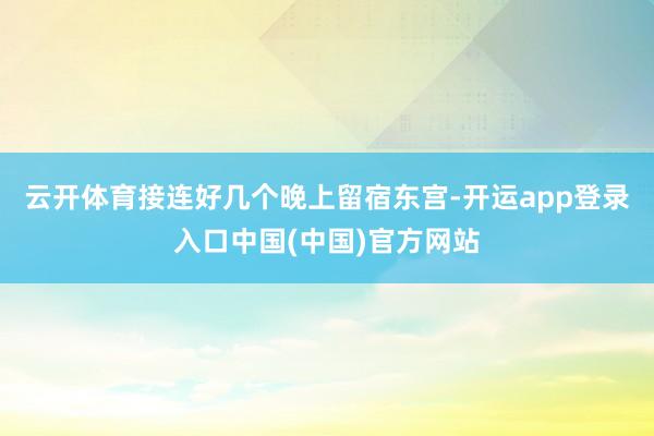 云开体育接连好几个晚上留宿东宫-开运app登录入口中国(中国)官方网站