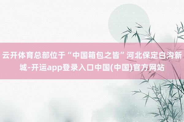 云开体育总部位于“中国箱包之皆”河北保定白沟新城-开运app登录入口中国(中国)官方网站