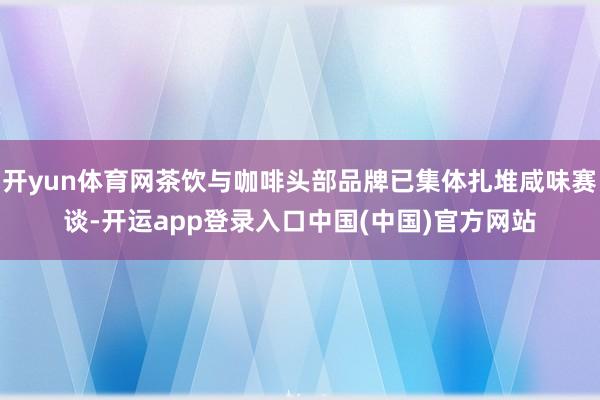 开yun体育网茶饮与咖啡头部品牌已集体扎堆咸味赛谈-开运app登录入口中国(中国)官方网站