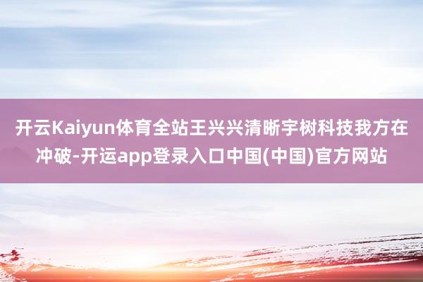 开云Kaiyun体育全站王兴兴清晰宇树科技我方在冲破-开运app登录入口中国(中国)官方网站