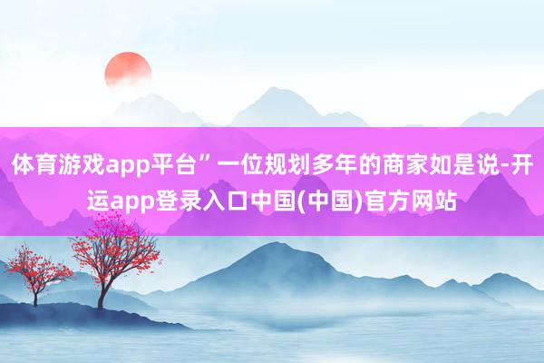 体育游戏app平台”一位规划多年的商家如是说-开运app登录入口中国(中国)官方网站