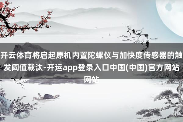开云体育将启起原机内置陀螺仪与加快度传感器的触发阈值裁汰-开运app登录入口中国(中国)官方网站