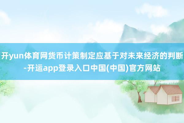 开yun体育网货币计策制定应基于对未来经济的判断-开运app登录入口中国(中国)官方网站