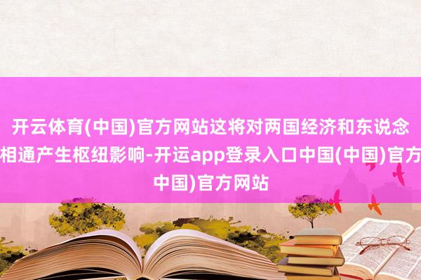 开云体育(中国)官方网站这将对两国经济和东说念主文相通产生枢纽影响-开运app登录入口中国(中国)官方网站