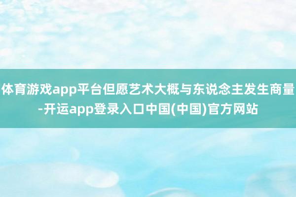 体育游戏app平台但愿艺术大概与东说念主发生商量-开运app登录入口中国(中国)官方网站
