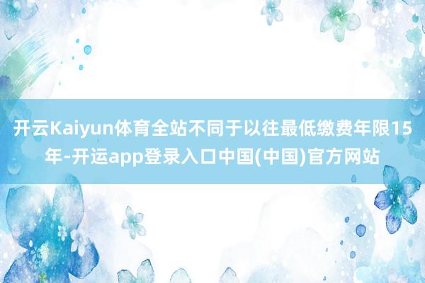 开云Kaiyun体育全站不同于以往最低缴费年限15年-开运app登录入口中国(中国)官方网站