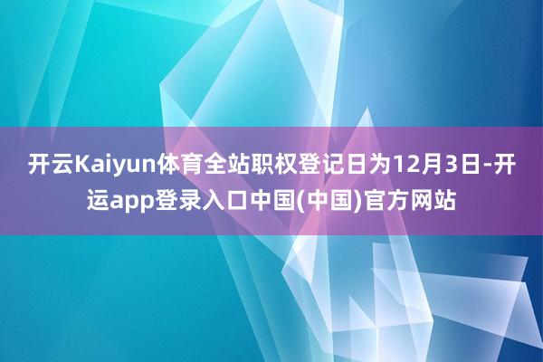 开云Kaiyun体育全站职权登记日为12月3日-开运app登录入口中国(中国)官方网站