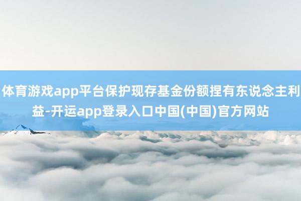 体育游戏app平台保护现存基金份额捏有东说念主利益-开运app登录入口中国(中国)官方网站
