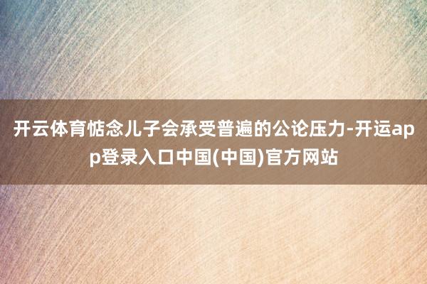 开云体育惦念儿子会承受普遍的公论压力-开运app登录入口中国(中国)官方网站