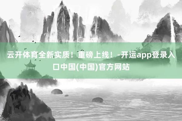 云开体育全新实质！重磅上线！-开运app登录入口中国(中国)官方网站