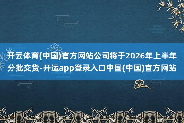 开云体育(中国)官方网站公司将于2026年上半年分批交货-开运app登录入口中国(中国)官方网站