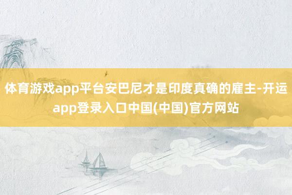 体育游戏app平台安巴尼才是印度真确的雇主-开运app登录入口中国(中国)官方网站