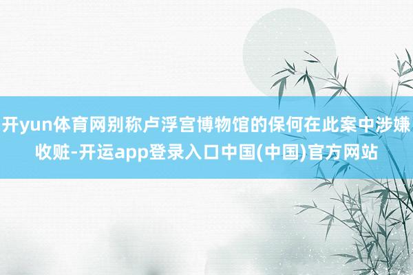 开yun体育网别称卢浮宫博物馆的保何在此案中涉嫌收赃-开运app登录入口中国(中国)官方网站