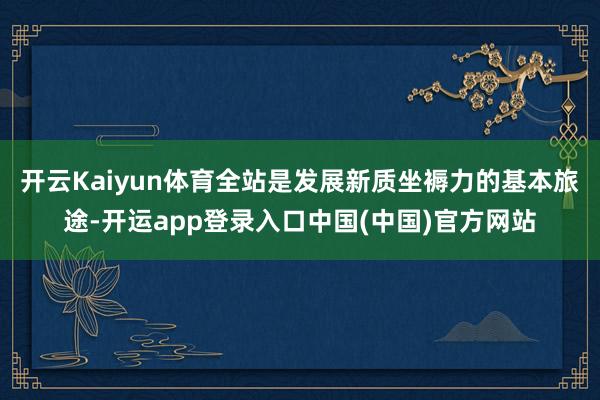 开云Kaiyun体育全站是发展新质坐褥力的基本旅途-开运app登录入口中国(中国)官方网站