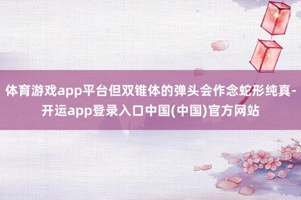 体育游戏app平台但双锥体的弹头会作念蛇形纯真-开运app登录入口中国(中国)官方网站