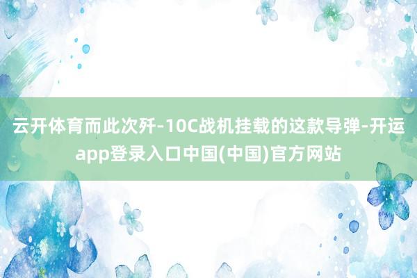 云开体育而此次歼-10C战机挂载的这款导弹-开运app登录入口中国(中国)官方网站