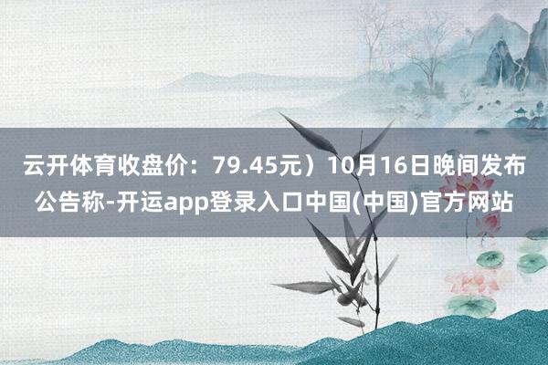 云开体育收盘价：79.45元）10月16日晚间发布公告称-开运app登录入口中国(中国)官方网站