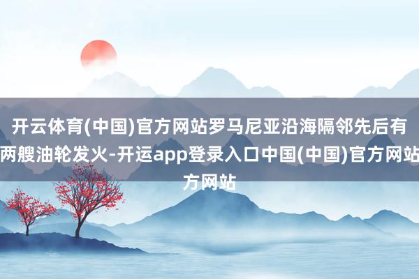 开云体育(中国)官方网站罗马尼亚沿海隔邻先后有两艘油轮发火-开运app登录入口中国(中国)官方网站