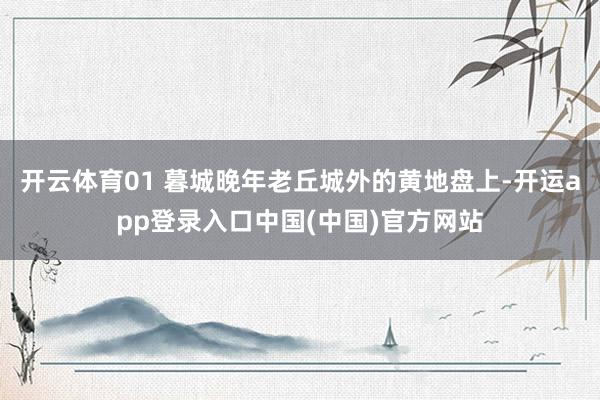 开云体育01 暮城晚年老丘城外的黄地盘上-开运app登录入口中国(中国)官方网站